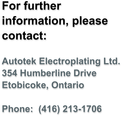 For further information, please contact:  Autotek Electroplating Ltd. 354 Humberline Drive Etobicoke, Ontario  Phone:  (416) 213-1706