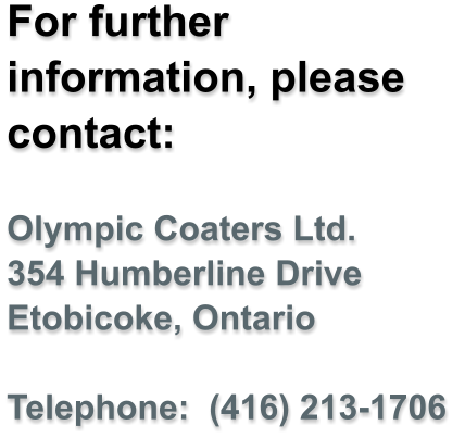 For further information, please contact:  Olympic Coaters Ltd. 354 Humberline Drive Etobicoke, Ontario  Telephone:  (416) 213-1706